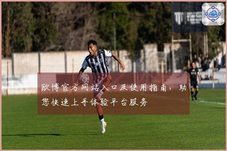 欧博官方网站入口及使用指南，助您快速上手体验平台服务