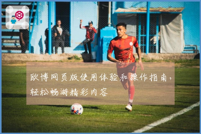 欧博网页版使用体验和操作指南，轻松畅游精彩内容