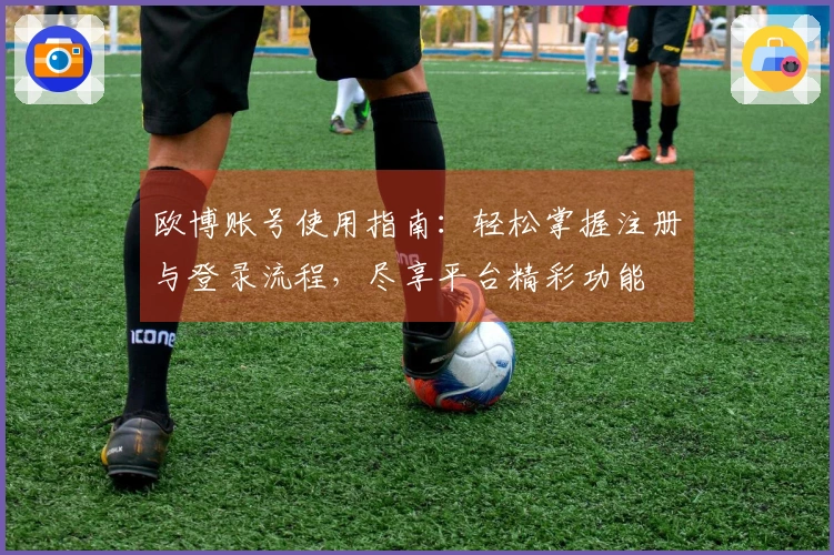 欧博账号使用指南：轻松掌握注册与登录流程，尽享平台精彩功能