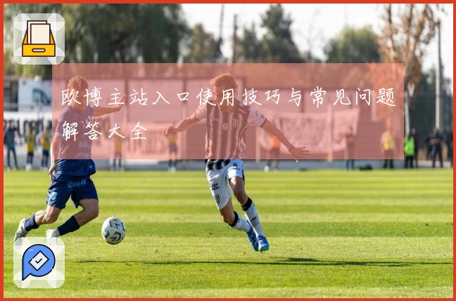 欧博主站入口使用技巧与常见问题解答大全